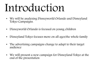 Introduction
• We will be analyzing Disneyworld Orlando and Disneyland
Tokyo Campaigns.
• Disneyworld Orlando is focused on young children
• Disneyland Tokyo focuses more on all ages/the whole family
• The advertising campaigns change to adapt to their target
audience
• We will present a new campaign for Disneyland Tokyo at the
end of the presentation
 