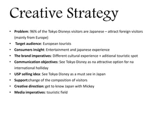 Creative Strategy
• Problem: 96% of the Tokyo Disneys visitors are Japanese – attract foreign visitors
(mainly from Europe)
• Target audience: European tourists
• Consumers insight: Entertainment and japanese experience
• The brand imperatives: Different cultural experience + aditional touristic spot
• Communication objectives: See Tokyo Disney as na attractive option for na
international holliday
• USP selling idea: See Tokyo Disney as a must see in Japan
• Support:change of the composition of visitors
• Creative direction: get to know Japan with Mickey
• Media imperatives: touristic field
 