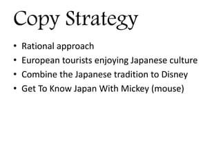 Copy Strategy
• Rational approach
• European tourists enjoying Japanese culture
• Combine the Japanese tradition to Disney
• Get To Know Japan With Mickey (mouse)
 