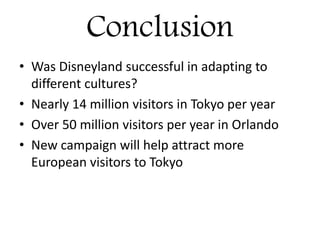 Conclusion
• Was Disneyland successful in adapting to
different cultures?
• Nearly 14 million visitors in Tokyo per year
• Over 50 million visitors per year in Orlando
• New campaign will help attract more
European visitors to Tokyo
 