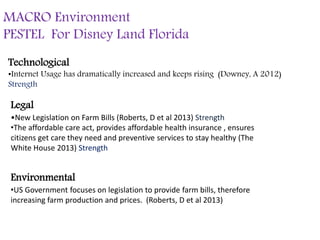 MACRO Environment
PESTEL For Disney Land Florida
Technological
•Internet Usage has dramatically increased and keeps rising (Downey, A 2012)
Strength
Legal
•New Legislation on Farm Bills (Roberts, D et al 2013) Strength
•The affordable care act, provides affordable health insurance , ensures
citizens get care they need and preventive services to stay healthy (The
White House 2013) Strength
Environmental
•US Government focuses on legislation to provide farm bills, therefore
increasing farm production and prices. (Roberts, D et al 2013)
 