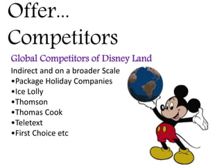 Offer...
Competitors
Global Competitors of Disney Land
Indirect and on a broader Scale
•Package Holiday Companies
•Ice Lolly
•Thomson
•Thomas Cook
•Teletext
•First Choice etc
 