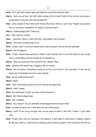 10
Annie But I just sent Jessica away and hoped we could have some girl time!
Sherry Yeah, we can have “girl talk” while cooking. Let’s at least finish all the cutting. Do we have a
recipe book or does she just cook by memory?
Annie (She crosses to the kitchen with Sherry.)You know, Sherry, I just never thought you would be
this, uh, you know, responsible. Or maybe it’s just you don’t…
Sherry (interrupting) Yeah? Thank you.
(Beat. They cook for a while.)
Annie …you know, Sherry, I don’t feel like…the problem…will be solved.
Sherry This meat is really gross to cut.
Annie I mean…right I told Lily to spend some time by herself, but will that do anything?
Sherry Hell it’s slippery!
Annie I mean, they’ve been dating for almost a year already, and it’s not that easy for you to heal
after a relationship like that breaks up. It shouldn’t be.
Sherry Wow, you sound just like Lily! With that “should” thing.
Annie (Gives a little smile.) Yep, I suppose. We are sisters.
Sherry We are sisters. Everything is going to be fine. Lily is kind of cold, you know. If that was my
boyfriend, I’d probably burst into tears already.
Annie Do you really believe that?
Sherry What?
Annie That “everything is going to be fine” phrase you always say.
Sherry Yeah, I guess.
Annie But sometimes it’s just, you know, hard to believe it.
Sherry But there’s always hope.
Annie Yep, I suppose.
Sherry No, I mean it. Do you remember what happened when we were kids?
Annie Actually not quite, but I know what you are talking about.
Sherry Yeah? If we can go through that, we are going to make it this time. I mean, it just takes
time.
Annie Alright then. Let’s not talk about this anymore. I don’t want to think about it anymore. (Beat.)
By the way, Sherry, I think they are holding a party tomorrow night in the courtyard. That will be
 