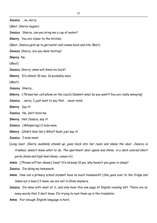 12
Jessica …no, sorry.
(Beat. Sherry laughs.)
Jessica Sherry, can you bring me a cup of water?
Sherry You are closer to the kitchen.
(Beat. Jessica gets up to get water and comes back and sits. Beat.)
Jessica Sherry, are you done texting?
Sherry No.
(Beat.)
Jessica Sherry, when will Annie be back?
Sherry It’s almost 10 now. So probably soon.
(Beat.)
Jessica Sherry…
Sherry (Throws her cell phone on the couch.) Dammit what do you want?! You are really annoying!
Jessica …sorry. I just want to say that … never mind.
Sherry Say it!
Jessica No, don’t mind me.
Sherry Hell Jessica, say it!
Jessica (Whispering.) I miss mom.
Sherry (Didn’t hear her.) What? Gosh just say it!
Jessica I miss mom!
(Long beat. Sherry suddenly stands up, goes back into her room and slams the door. Jessica is
freaked, doesn’t know what to do. The apartment door opens and Annie, in a dark colored short
party dress and high heel shoes, comes in.)
Annie (Throws off her shoes.) Jess? It’s already 10 pm, why haven’t you gone to sleep?
Jessica I’m doing my homework.
Annie How can a primary school student have so much homework? (She goes over to the fridge and
takes out a beer.) I mean, we are not in China anymore.
Jessica I’m done with most of it, and only have this one page of English reading left. There are so
many words that I don’t know. I’m trying to look them up in the translator.
Annie Fair enough. English language is hard.
 