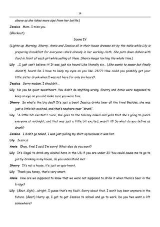 14
sleeve as she takes more sips from her bottle.)
Jessica Mom…I miss you.
(Blackout.)
Scene IV
(Lights up. Morning. Sherry, Annie and Jessica all in their house dresses sit by the table while Lily is
preparing breakfast for everyone—she’s already in her working cloth. She puts down dishes with
food in front of each girl while yelling at them. Sherry keeps texting the whole time.)
Lily …I just can’t believe it! It was just six hours! Like literally six… (She wants to swear but finally
doesn’t)…hours! Do I have to keep my eyes on you like…24/7? How could you possibly get your
little sister drunk when I was not here for only six hours?
Jessica Sorry madam. I shouldn’t…
Lily No you be quiet sweetheart. You didn’t do anything wrong. Sherry and Annie were supposed to
keep an eye on you and make sure you were fine.
Sherry So what’s the big deal? It’s just a beer! Jessica drinks beer all the time! Besides, she was
just a little bit excited, and that’s nowhere near “drunk”.
Lily “A little bit excited”? Sure, she goes to the balcony naked and yells that she’s going to punch
everyone at midnight, and that was just a little bit excited, wasn’t it? So what do you define as
drunk?
Jessica I didn’t go naked, I was just pulling my shirt up because it was hot.
Lily Jessica!
Annie Okay, fine! I said I’m sorry! What else do you want?
Lily It’s illegal to drink any alcohol here in the US if you are under 21! You could cause me to go to
jail by drinking in my house, do you understand me?
Sherry It’s not a house, it’s just an apartment.
Lily Thank you honey, that’s very smart.
Annie How are we supposed to know that we were not supposed to drink it when there’s beer in the
fridge?
Lily (Beat. Sigh.) …alright, I guess that’s my fault. Sorry about that. I won’t buy beer anymore in the
future. (Beat.) Hurry up, I got to get Jessica to school and go to work. Do you two want a lift
somewhere?
 