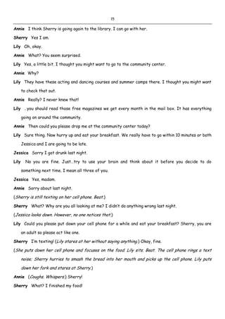 15
Annie I think Sherry is going again to the library. I can go with her.
Sherry Yes I am.
Lily Oh, okay.
Annie What? You seem surprised.
Lily Yes, a little bit. I thought you might want to go to the community center.
Annie Why?
Lily They have these acting and dancing courses and summer camps there. I thought you might want
to check that out.
Annie Really? I never knew that!
Lily …you should read those free magazines we get every month in the mail box. It has everything
going on around the community.
Annie Then could you please drop me at the community center today?
Lily Sure thing. Now hurry up and eat your breakfast. We really have to go within 10 minutes or both
Jessica and I are going to be late.
Jessica Sorry I got drunk last night.
Lily No you are fine. Just…try to use your brain and think about it before you decide to do
something next time. I mean all three of you.
Jessica Yes, madam.
Annie Sorry about last night.
(Sherry is still texting on her cell phone. Beat.)
Sherry What? Why are you all looking at me? I didn’t do anything wrong last night.
(Jessica looks down. However, no one notices that.)
Lily Could you please put down your cell phone for a while and eat your breakfast? Sherry, you are
an adult so please act like one.
Sherry I’m texting! (Lily stares at her without saying anything.) Okay, fine.
(She puts down her cell phone and focuses on the food. Lily sits. Beat. The cell phone rings a text
noise; Sherry hurries to smash the bread into her mouth and picks up the cell phone. Lily puts
down her fork and stares at Sherry.)
Annie (Coughs. Whispers.) Sherry!
Sherry What? I finished my food!
 