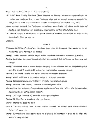 17
Annie Yes, exactly! And I can see that you are trying!
Lily I don’t know…I really don’t know. (Beat. She pulls her head up. She was not crying.) Alright, you
two hurry up to change. I got to get Jessica to school and get to work as soon as possible. You
lost your mom, and I know it’s hard, but life still has to continue. I’ll talk to Sherry later.
(Annie hesitates to speak, but finally gives up and exits with Jessica. Lily cleans up the table and
starts to wash the dishes very quickly. She keeps washing and then she chokes a sob.)
Lily It’s not only you. I lost my mom, too. (Beat. Wipes off her tears with sleeves and stops the sob
immediately.) I lost my mom too.
(Blackout.)
Scene V
(Lights up. Nighttime. Jessica sits at the dinner table, doing her homework. Sherry enters from her
room with a towel, texting on the phone.)
Sherry Lily said she won’t be back tonight and we should not wait for her and should go to sleep.
Jessica (puts down her pencil immediately.) But she promised that she’d read me the story book
tonight!
Sherry You can ask Annie to do that for you. I’m going to take a shower now, and you get ready to go
next. It’s already 9 o’clock, and I believe that you have class tomorrow morning.
Jessica I don’t want Annie to read me the book! Can you read me the book?
Sherry What? No! I have to get up early and go to the library tomorrow.
Jessica (she stands up and goes to Sherry) It’s not a very long book, please!
Sherry No! I don’t like…I mean, I don’t like to read things out aloud.
(She exits to the bathroom. Jessica follows, grabs a stool and sits right at the bathroom door,
staring inside, not letting Sherry close it.)
Sherry (off stage from now on) What the hell are you doing here!
Jessica Nothing. Just go ahead and take your shower.
Sherry Then let me close the door!
Jessica You don’t have to close the door to take a shower. The shower house has its own door.
Water won’t come out.
Sherry But the shower house door is made out of glass! I don’t want you to stare me the whole time
while I’m taking a shower!
 