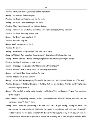 18
Jessica Then promise me you’ll read me the story book.
Sherry No! Are you threatening me?
Jessica No, I just want you to read me the book.
Sherry But I don’t want to read you the book!
Jessica Then I want to watch you taking a shower.
Sherry Hell what are you talking about! You can’t watch somebody taking a shower!
Jessica Yes I can. I’m doing it right now.
Sherry But I don’t want you to do it!
Jessica You can’t stop me.
Sherry Yes I can, get out of here!
Jessica No I won’t.
Sherry Annie! What are you doing! Take your sister away!
Annie (Offstage) Just leave her there, she won’t do any harm. I’m busy right now.
Sherry Ahhhh! Jessica! Literally what’s your problem? You’re really driving me crazy!
Jessica Nothing. I just want to talk to you.
Sherry Then could you please wait until I’m done with my shower?
Jessica You won’t talk to me by then. You’ll try to put me to bed.
Sherry No I won’t! Just leave me alone for now!
Jessica Yes you will. I know you will.
Sherry No you don’t know anything! Go away! (She comes out, tries to push Jessica out of her way.)
Jessica I’m going to tell Lily! I’m going to tell Lily that you are not being friendly and trying to make
trouble! I’m going to do it!
Sherry Who the hell is really trying to make trouble here? It’s you Jessica, it’s you! Your existence
is the trouble!
(Beat. Jessica stops pushing and looks at her, can’t believe what she said. Sherry noticed it, but she
was embarrassed to take it back.)
Sherry What? Why are you looking at me like that? I’m…I’m just telling… telling the truth. You
are…you are the only member of this family that needs to be taken care of, and… and Lily wouldn’t
be feeling sorry for not being home tonight if we didn’t have you to worry about. You can read the
story yourself, so why would you try to bother me by asking me to do it for you? And this whole
 