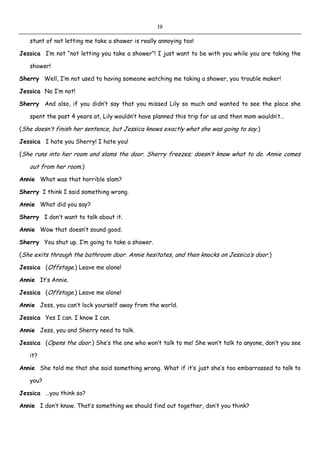 19
stunt of not letting me take a shower is really annoying too!
Jessica I’m not “not letting you take a shower”! I just want to be with you while you are taking the
shower!
Sherry Well, I’m not used to having someone watching me taking a shower, you trouble maker!
Jessica No I’m not!
Sherry And also, if you didn’t say that you missed Lily so much and wanted to see the place she
spent the past 4 years at, Lily wouldn’t have planned this trip for us and then mom wouldn’t…
(She doesn’t finish her sentence, but Jessica knows exactly what she was going to say.)
Jessica I hate you Sherry! I hate you!
(She runs into her room and slams the door. Sherry freezes; doesn’t know what to do. Annie comes
out from her room.)
Annie What was that horrible slam?
Sherry I think I said something wrong.
Annie What did you say?
Sherry I don’t want to talk about it.
Annie Wow that doesn’t sound good.
Sherry You shut up. I’m going to take a shower.
(She exits through the bathroom door. Annie hesitates, and then knocks on Jessica’s door.)
Jessica (Offstage.) Leave me alone!
Annie It’s Annie.
Jessica (Offstage.) Leave me alone!
Annie Jess, you can’t lock yourself away from the world.
Jessica Yes I can. I know I can.
Annie Jess, you and Sherry need to talk.
Jessica (Opens the door.) She’s the one who won’t talk to me! She won’t talk to anyone, don’t you see
it?
Annie She told me that she said something wrong. What if it’s just she’s too embarrassed to talk to
you?
Jessica …you think so?
Annie I don’t know. That’s something we should find out together, don’t you think?
 