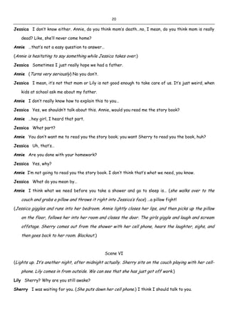 20
Jessica I don’t know either. Annie, do you think mom’s death…no, I mean, do you think mom is really
dead? Like, she’ll never come home?
Annie …that’s not a easy question to answer…
(Annie is hesitating to say something while Jessica takes over.)
Jessica Sometimes I just really hope we had a father.
Annie (Turns very seriously) No you don’t.
Jessica I mean, it’s not that mom or Lily is not good enough to take care of us. It’s just weird, when
kids at school ask me about my father.
Annie I don’t really know how to explain this to you…
Jessica Yes, we shouldn’t talk about this. Annie, would you read me the story book?
Annie …hey girl, I heard that part.
Jessica What part?
Annie You don’t want me to read you the story book; you want Sherry to read you the book, huh?
Jessica Uh, that’s…
Annie Are you done with your homework?
Jessica Yes, why?
Annie I’m not going to read you the story book. I don’t think that’s what we need, you know.
Jessica What do you mean by…
Annie I think what we need before you take a shower and go to sleep is… (she walks over to the
couch and grabs a pillow and throws it right into Jessica’s face) …a pillow fight!
(Jessica giggles and runs into her bedroom. Annie lightly closes her lips, and then picks up the pillow
on the floor, follows her into her room and closes the door. The girls giggle and laugh and scream
offstage. Sherry comes out from the shower with her cell phone, hears the laughter, sighs, and
then goes back to her room. Blackout.)
Scene VI
(Lights up. It’s another night, after midnight actually. Sherry sits on the couch playing with her cell-
phone. Lily comes in from outside. We can see that she has just got off work.)
Lily Sherry? Why are you still awake?
Sherry I was waiting for you. (She puts down her cell phone.) I think I should talk to you.
 
