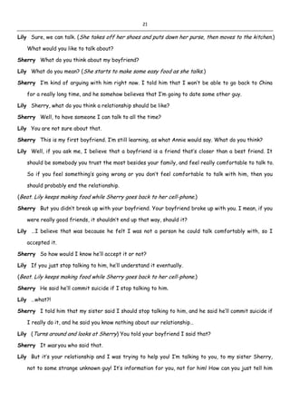 21
Lily Sure, we can talk. (She takes off her shoes and puts down her purse, then moves to the kitchen.)
What would you like to talk about?
Sherry What do you think about my boyfriend?
Lily What do you mean? (She starts to make some easy food as she talks.)
Sherry I’m kind of arguing with him right now. I told him that I won’t be able to go back to China
for a really long time, and he somehow believes that I’m going to date some other guy.
Lily Sherry, what do you think a relationship should be like?
Sherry Well, to have someone I can talk to all the time?
Lily You are not sure about that.
Sherry This is my first boyfriend. I’m still learning, as what Annie would say. What do you think?
Lily Well, if you ask me, I believe that a boyfriend is a friend that’s closer than a best friend. It
should be somebody you trust the most besides your family, and feel really comfortable to talk to.
So if you feel something’s going wrong or you don’t feel comfortable to talk with him, then you
should probably end the relationship.
(Beat. Lily keeps making food while Sherry goes back to her cell-phone.)
Sherry But you didn’t break up with your boyfriend. Your boyfriend broke up with you. I mean, if you
were really good friends, it shouldn’t end up that way, should it?
Lily …I believe that was because he felt I was not a person he could talk comfortably with, so I
accepted it.
Sherry So how would I know he’ll accept it or not?
Lily If you just stop talking to him, he’ll understand it eventually.
(Beat. Lily keeps making food while Sherry goes back to her cell-phone.)
Sherry He said he’ll commit suicide if I stop talking to him.
Lily …what?!
Sherry I told him that my sister said I should stop talking to him, and he said he’ll commit suicide if
I really do it, and he said you know nothing about our relationship…
Lily (Turns around and looks at Sherry) You told your boyfriend I said that?
Sherry It was you who said that.
Lily But it’s your relationship and I was trying to help you! I’m talking to you, to my sister Sherry,
not to some strange unknown guy! It’s information for you, not for him! How can you just tell him
 