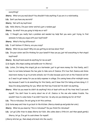 22
everything?
Sherry What are you mad about? You shouldn’t hide anything if you are in a relationship.
Lily Don’t you have any secrets?
Sherry Not with my boyfriend.
Lily Hello Sherry, I’m your sister and he’s just a random guy!
Sherry So what? Are you going to help me or not?
Lily I thought you really had a problem and needed my help! But you were just trying to find
someone to help you argue with your boyfriend?
Sherry What’s the big difference?
Lily I can’t believe it! Sherry, are you crazy?
Sherry What do you mean? Why are you getting so serious about this?
Lily I’m your sister and I’m thinking for your benefit! How can you just tell everything to that stupid
boyfriend?
Sherry My boyfriend would do anything for me as well!
(Lily laughs. She stops cooking and walks over to Sherry.)
Lily Listen, I’m taking this stupid job as a bartender just to get more money for this family, and I
have to run home between the two jobs to take care of Jessica. It’s true that Jessica and Annie
need more money to go to private schools, but it’s also because you’re not on the financial aid list
so I need to get money for you as daily expense in college. I’m coming home after midnight every
day because I want to do something for this family, and I know that I’m taking actions doing it. I
know I’m doing something for you. What did that boy friend do? He didn’t do anything.
Sherry What do you mean he didn’t do anything? He’s at least with me all the time! And I can work
myself. You don’t have to worry about me at all. Jessica is the one who makes trouble. You
wouldn’t have to come home if we didn’t have her. So why are you blaming me for all this?
Lily This is ridiculous. I’m not going to let this continue.
(Lily turns away and tries to go back to the kitchen. Sherry stands up and grabs her arm.)
Sherry What do you mean by “this is ridiculous”? Do you think I’m ridiculous?
Lily Let go! (She tries to dump Sherry but fails. She calms down a little bit, and then speak gently.)
Sherry, let go. I’ve got to cook dinner for myself.
(Sherry lets her go, then slowly sits back into the couch.)
 