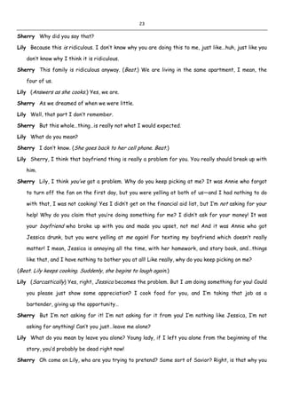 23
Sherry Why did you say that?
Lily Because this is ridiculous. I don’t know why you are doing this to me, just like…huh, just like you
don’t know why I think it is ridiculous.
Sherry This family is ridiculous anyway. (Beat.) We are living in the same apartment, I mean, the
four of us.
Lily (Answers as she cooks.) Yes, we are.
Sherry As we dreamed of when we were little.
Lily Well, that part I don’t remember.
Sherry But this whole…thing…is really not what I would expected.
Lily What do you mean?
Sherry I don’t know. (She goes back to her cell phone. Beat.)
Lily Sherry, I think that boyfriend thing is really a problem for you. You really should break up with
him.
Sherry Lily, I think you’ve got a problem. Why do you keep picking at me? It was Annie who forgot
to turn off the fan on the first day, but you were yelling at both of us—and I had nothing to do
with that, I was not cooking! Yes I didn’t get on the financial aid list, but I’m not asking for your
help! Why do you claim that you’re doing something for me? I didn’t ask for your money! It was
your boyfriend who broke up with you and made you upset, not me! And it was Annie who got
Jessica drunk, but you were yelling at me again! For texting my boyfriend which doesn’t really
matter! I mean, Jessica is annoying all the time, with her homework, and story book, and…things
like that, and I have nothing to bother you at all! Like really, why do you keep picking on me?
(Beat. Lily keeps cooking. Suddenly, she begins to laugh again.)
Lily (Sarcastically) Yes, right, Jessica becomes the problem. But I am doing something for you! Could
you please just show some appreciation? I cook food for you, and I’m taking that job as a
bartender, giving up the opportunity…
Sherry But I’m not asking for it! I’m not asking for it from you! I’m nothing like Jessica, I’m not
asking for anything! Can’t you just…leave me alone?
Lily What do you mean by leave you alone? Young lady, if I left you alone from the beginning of the
story, you’d probably be dead right now!
Sherry Oh come on Lily, who are you trying to pretend? Some sort of Savior? Right, is that why you
 