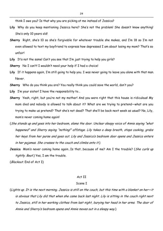 24
think I owe you? Is that why you are picking at me instead of Jessica?
Lily Why do you keep mentioning Jessica here? She’s not the problem! She doesn’t know anything!
She’s only 10 years old!
Sherry Right, she’s 10 so she’s forgivable for whatever trouble she makes, and I’m 18 so I’m not
even allowed to text my boyfriend to express how depressed I am about losing my mom? That’s so
unfair!
Lily It’s not the same! Can’t you see that I’m just trying to help you girls?
Sherry No I can’t! I wouldn’t need your help if I had a choice!
Lily If it happens again, I’m still going to help you. I was never going to leave you alone with that man.
Never.
Sherry Who do you think you are? You really think you could save the world, don’t you?
Lily I’m your sister! I have the responsibility to…
Sherry Yeah, right, but you’re not my mother! And you were right that this house is ridiculous! My
mom died and nobody is allowed to talk about it? What are we trying to pretend—what are you
trying to make us pretend? That she’s not dead? That she’ll be back next week as usual? No, Lily,
mom’s never coming home again!
(She stands up and goes into her bedroom, slams the door. Unclear sleepy voice of Annie saying “what
happened” and Sherry saying “nothing!” offstage. Lily takes a deep breath, stops cooking, grabs
her keys from her purse and goes out. Lily and Jessica’s bedroom door opens and Jessica enters
in her pajamas. She crosses to the couch and climbs onto it.)
Jessica Mom’s never coming home again…Is that…because of me? Am I the trouble? (She curls up
tightly. Beat.) Yes, I am the trouble.
(Blackout. End of Act I)
Act II
Scene I
(Lights up. It is the next morning. Jessica is still on the couch, but this time with a blanket on her—it
is obvious that Lily did that when she came back last night. Lily is sitting in the couch right next
to Jessica, still in her working clothes from last night, burying her head in her arms. The door of
Annie and Sherry’s bedroom opens and Annie moves out in a sleepy way.)
 