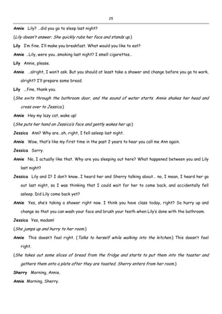 25
Annie Lily? …did you go to sleep last night?
(Lily doesn’t answer. She quickly rubs her face and stands up.)
Lily I’m fine. I’ll make you breakfast. What would you like to eat?
Annie …Lily, were you…smoking last night? I smell cigarettes…
Lily Annie, please.
Annie …alright, I won’t ask. But you should at least take a shower and change before you go to work,
alright? I’ll prepare some bread.
Lily …fine, thank you.
(She exits through the bathroom door, and the sound of water starts. Annie shakes her head and
cross over to Jessica.)
Annie Hey my lazy cat, wake up!
(She puts her hand on Jessica’s face and gently wakes her up.)
Jessica Ann? Why are…oh, right, I fell asleep last night.
Annie Wow, that’s like my first time in the past 2 years to hear you call me Ann again.
Jessica Sorry.
Annie No, I actually like that. Why are you sleeping out here? What happened between you and Lily
last night?
Jessica Lily and I? I don’t know…I heard her and Sherry talking about… no, I mean, I heard her go
out last night, so I was thinking that I could wait for her to come back, and accidentally fell
asleep. Did Lily come back yet?
Annie Yes, she’s taking a shower right now. I think you have class today, right? So hurry up and
change so that you can wash your face and brush your teeth when Lily’s done with the bathroom.
Jessica Yes, madam!
(She jumps up and hurry to her room.)
Annie This doesn’t feel right. (Talks to herself while walking into the kitchen.) This doesn’t feel
right.
(She takes out some slices of bread from the fridge and starts to put them into the toaster and
gathers them onto a plate after they are toasted. Sherry enters from her room.)
Sherry Morning, Annie.
Annie Morning, Sherry.
 