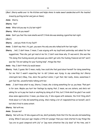 26
(Beat. Sherry walks over to the kitchen and helps Annie to make sweet sandwiches with the toasted
bread by putting butter and jam on them.)
Annie Sherry.
Sherry Yes?
Annie What did you say to Lily last night?
Sherry What do you mean?
Annie Don’t you feel the room smells weird? I think she was smoking cigarettes last night.
(Beat.)
Sherry …and you think it’s my fault?
Annie I didn’t say that, it’s just…you were the only one who talked with her last night.
Sherry …hell, I don’t know. I mean, I was arguing with my boyfriend yesterday and asked for her
suggestions. Then she just got mad at me for…I don’t even know why. It was weird. She was like
“I’m doing this fucking second job because you didn’t get onto the fucking financial aid list” and I
was like “I’m not asking for your fucking help”…things like that.
Annie Hey, I don’t think Lily would swear.
Sherry Yeah, I guess. But I mean, really, how could she feel good about herself for doing something
for me that I wasn’t expecting her to do? (Annie was trying to say something but Sherry
interrupts her.) Okay, fine, she’s the perfect sister, I get that. But really, Annie, sometimes I
just feel like…uncomfortable talking with her.
Annie …I don’t know what to say, Sherry. I mean, she is doing something for us, you know. That part
is for sure. Maybe you hurt her feelings by saying that…I mean, we are sisters, and she’s not
asking for us to pay her back or anything by doing all of this, but I think she’ll be glad if we could
show some appreciation. I mean, you know Lily, if she argues with someone, the first thing she’ll
think about is if she did something wrong. She’s taking a lot of responsibilities on herself, and I
bet she’s tired to some extent.
Sherry Not with me.
Annie Excuse me?
Sherry Not with me. If she argues with me, she’ll probably think that I’m the one who did something
wrong. When I was your age—maybe a little bit younger than you—mom started to say things like
“you are no good compared with Lily” or “pay more attention like Lily does” all the time, and it
 