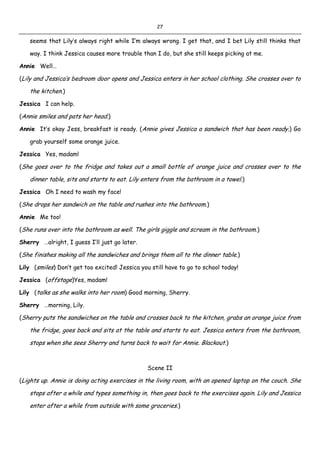 27
seems that Lily’s always right while I’m always wrong. I get that, and I bet Lily still thinks that
way. I think Jessica causes more trouble than I do, but she still keeps picking at me.
Annie Well…
(Lily and Jessica’s bedroom door opens and Jessica enters in her school clothing. She crosses over to
the kitchen.)
Jessica I can help.
(Annie smiles and pats her head.)
Annie It’s okay Jess, breakfast is ready. (Annie gives Jessica a sandwich that has been ready.) Go
grab yourself some orange juice.
Jessica Yes, madam!
(She goes over to the fridge and takes out a small bottle of orange juice and crosses over to the
dinner table, sits and starts to eat. Lily enters from the bathroom in a towel.)
Jessica Oh I need to wash my face!
(She drops her sandwich on the table and rushes into the bathroom.)
Annie Me too!
(She runs over into the bathroom as well. The girls giggle and scream in the bathroom.)
Sherry …alright, I guess I’ll just go later.
(She finishes making all the sandwiches and brings them all to the dinner table.)
Lily (smiles) Don’t get too excited! Jessica you still have to go to school today!
Jessica (offstage)Yes, madam!
Lily (talks as she walks into her room) Good morning, Sherry.
Sherry …morning, Lily.
(Sherry puts the sandwiches on the table and crosses back to the kitchen, grabs an orange juice from
the fridge, goes back and sits at the table and starts to eat. Jessica enters from the bathroom,
stops when she sees Sherry and turns back to wait for Annie. Blackout.)
Scene II
(Lights up. Annie is doing acting exercises in the living room, with an opened laptop on the couch. She
stops after a while and types something in, then goes back to the exercises again. Lily and Jessica
enter after a while from outside with some groceries.)
 