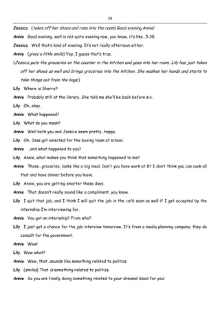 28
Jessica (takes off her shoes and runs into the room) Good evening Annie!
Annie Good evening, well is not quite evening now, you know, it’s like…5:30.
Jessica Well that’s kind of evening. It’s not really afternoon either.
Annie (gives a little smile) Yep, I guess that’s true.
(Jessica puts the groceries on the counter in the kitchen and goes into her room. Lily has just taken
off her shoes as well and brings groceries into the kitchen. She washes her hands and starts to
take things out from the bags.)
Lily Where is Sherry?
Annie Probably still at the library. She told me she’ll be back before six.
Lily Oh, okay.
Annie What happened?
Lily What do you mean?
Annie Well both you and Jessica seem pretty…happy.
Lily Oh, Jess got selected for the boxing team at school.
Annie …and what happened to you?
Lily Annie, what makes you think that something happened to me?
Annie Those…groceries, looks like a big meal. Don’t you have work at 8? I don’t think you can cook all
that and have dinner before you leave.
Lily Annie, you are getting smarter these days.
Annie That doesn’t really sound like a compliment, you know.
Lily I quit that job, and I think I will quit the job in the café soon as well if I get accepted by the
internship I’m interviewing for.
Annie You got an internship? From who?
Lily I just got a chance for the job interview tomorrow. It’s from a media planning company; they do
consult for the government.
Annie Wow!
Lily Wow what?
Annie Wow, that…sounds like something related to politics.
Lily (smiles) That is something related to politics.
Annie So you are finally doing something related to your dreams! Good for you!
 
