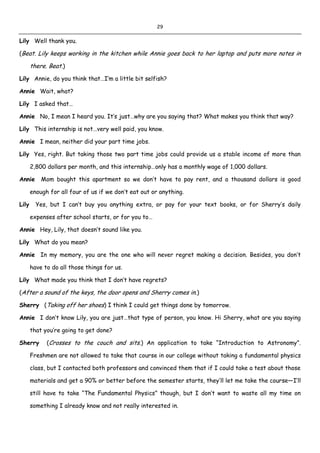 29
Lily Well thank you.
(Beat. Lily keeps working in the kitchen while Annie goes back to her laptop and puts more notes in
there. Beat.)
Lily Annie, do you think that…I’m a little bit selfish?
Annie Wait, what?
Lily I asked that…
Annie No, I mean I heard you. It’s just…why are you saying that? What makes you think that way?
Lily This internship is not…very well paid, you know.
Annie I mean, neither did your part time jobs.
Lily Yes, right. But taking those two part time jobs could provide us a stable income of more than
2,800 dollars per month, and this internship…only has a monthly wage of 1,000 dollars.
Annie Mom bought this apartment so we don’t have to pay rent, and a thousand dollars is good
enough for all four of us if we don’t eat out or anything.
Lily Yes, but I can’t buy you anything extra, or pay for your text books, or for Sherry’s daily
expenses after school starts, or for you to…
Annie Hey, Lily, that doesn’t sound like you.
Lily What do you mean?
Annie In my memory, you are the one who will never regret making a decision. Besides, you don’t
have to do all those things for us.
Lily What made you think that I don’t have regrets?
(After a sound of the keys, the door opens and Sherry comes in.)
Sherry (Taking off her shoes) I think I could get things done by tomorrow.
Annie I don’t know Lily, you are just…that type of person, you know. Hi Sherry, what are you saying
that you’re going to get done?
Sherry (Crosses to the couch and sits.) An application to take “Introduction to Astronomy”.
Freshmen are not allowed to take that course in our college without taking a fundamental physics
class, but I contacted both professors and convinced them that if I could take a test about those
materials and get a 90% or better before the semester starts, they’ll let me take the course—I’ll
still have to take “The Fundamental Physics” though, but I don’t want to waste all my time on
something I already know and not really interested in.
 