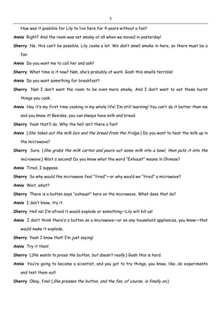 3
How was it possible for Lily to live here for 4 years without a fan?
Annie Right? And the room was not smoky at all when we moved in yesterday!
Sherry No, this can’t be possible. Lily cooks a lot. We don’t smell smoke in here, so there must be a
fan.
Annie Do you want me to call her and ask?
Sherry What time is it now? Nah, she’s probably at work. Gosh this smells terrible!
Annie Do you want something for breakfast?
Sherry Nah I don’t want the room to be even more smoky. And I don’t want to eat those burnt
things you cook.
Annie Hey it’s my first time cooking in my whole life! I’m still learning! You can’t do it better than me
and you know it! Besides, you can always have milk and bread.
Sherry Yeah that’ll do. Why the hell isn’t there a fan?
Annie (She takes out the milk box and the bread from the fridge.) Do you want to heat the milk up in
the microwave?
Sherry Sure. (She grabs the milk carton and pours out some milk into a bowl, then puts it into the
microwave.) Wait a second! Do you know what the word “Exhaust” means in Chinese?
Annie Tired, I suppose.
Sherry So why would the microwave feel “tired”—or why would we “tired” a microwave?
Annie Wait, what?
Sherry There is a button says “exhaust” here on the microwave. What does that do?
Annie I don’t know, try it.
Sherry Hell no! I’m afraid it would explode or something—Lily will kill us!
Annie I don’t think there’s a button on a microwave—or on any household appliances, you know—that
would make it explode.
Sherry Yeah I know that! I’m just saying!
Annie Try it then!
Sherry (She wants to press the button, but doesn’t really.) Gosh this is hard.
Annie You’re going to become a scientist, and you got to try things, you know, like…do experiments
and test them out!
Sherry Okay, fine! (She presses the button, and the fan, of course, is finally on.)
 