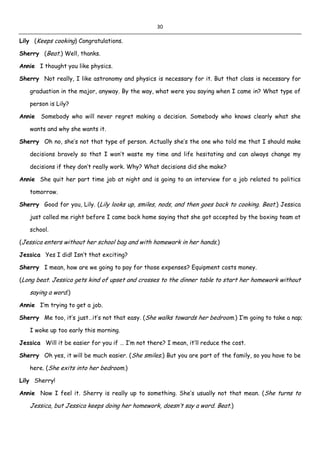 30
Lily (Keeps cooking) Congratulations.
Sherry (Beat.) Well, thanks.
Annie I thought you like physics.
Sherry Not really, I like astronomy and physics is necessary for it. But that class is necessary for
graduation in the major, anyway. By the way, what were you saying when I came in? What type of
person is Lily?
Annie Somebody who will never regret making a decision. Somebody who knows clearly what she
wants and why she wants it.
Sherry Oh no, she’s not that type of person. Actually she’s the one who told me that I should make
decisions bravely so that I won’t waste my time and life hesitating and can always change my
decisions if they don’t really work. Why? What decisions did she make?
Annie She quit her part time job at night and is going to an interview for a job related to politics
tomorrow.
Sherry Good for you, Lily. (Lily looks up, smiles, nods, and then goes back to cooking. Beat.) Jessica
just called me right before I came back home saying that she got accepted by the boxing team at
school.
(Jessica enters without her school bag and with homework in her hands.)
Jessica Yes I did! Isn’t that exciting?
Sherry I mean, how are we going to pay for those expenses? Equipment costs money.
(Long beat. Jessica gets kind of upset and crosses to the dinner table to start her homework without
saying a word.)
Annie I’m trying to get a job.
Sherry Me too, it’s just…it’s not that easy. (She walks towards her bedroom.) I’m going to take a nap;
I woke up too early this morning.
Jessica Will it be easier for you if … I’m not there? I mean, it’ll reduce the cost.
Sherry Oh yes, it will be much easier. (She smiles.) But you are part of the family, so you have to be
here. (She exits into her bedroom.)
Lily Sherry!
Annie Now I feel it. Sherry is really up to something. She’s usually not that mean. (She turns to
Jessica, but Jessica keeps doing her homework, doesn’t say a word. Beat.)
 