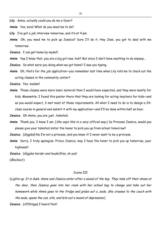 31
Lily Annie, actually could you do me a favor?
Annie Yes, sure! What do you need me to do?
Lily I’ve got a job interview tomorrow, and it’s at 4 pm.
Annie Oh, you need me to pick up Jessica? Sure I’ll do it. Hey Jess, you got to deal with me
tomorrow.
Jessica I can get home by myself.
Annie Yep I know that, you are a big girl now, huh? But since I don’t have anything to do anyway…
Jessica So what were you doing when we got home? I saw you typing.
Annie Oh, that’s for the job application—you remember last time when Lily told me to check out the
acting classes in the community center?
Jessica Yes, madam!
Annie Those classes were more basic material than I would have expected, and they were mostly for
kids. Meanwhile, I found this poster there that they are looking for acting teachers for kids—and
as you would expect, I met most of those requirements. All what I need to do is to design a 24-
class course in general and submit it with my application—and I’ll be done within half an hour.
Jessica Oh Annie, you are just…talented.
Annie Thank you, I know I am. (She says this in a very official way.) So Princess Jessica, would you
please give your talented sister the honor to pick you up from school tomorrow?
Jessica (Giggles) No I’m not a princess, and you know it! I never want to be a princess.
Annie Sorry, I truly apologize. Prince Jessica, may I have the honor to pick you up tomorrow, your
highness?
Jessica (Giggles harder and louder)Yes, oh yes!
(Blackout.)
Scene III
(Lights up. It is dusk. Annie and Jessica enter after a sound of the key. They take off their shoes at
the door, then Jessica goes into her room with her school bag to change and take out her
homework while Annie goes to the fridge and grabs out a…soda. She crosses to the couch with
the soda, opens the can, sits, and lets out a sound of depression.)
Jessica (Offstage) I heard that!
 