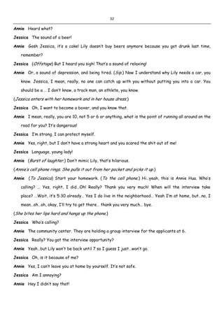 32
Annie Heard what?
Jessica The sound of a beer!
Annie Gosh Jessica, it’s a coke! Lily doesn’t buy beers anymore because you got drunk last time,
remember?
Jessica (Offstage) But I heard you sigh! That’s a sound of relaxing!
Annie Or, a sound of depression, and being tired. (Sip.) Now I understand why Lily needs a car, you
know. Jessica, I mean, really, no one can catch up with you without putting you into a car. You
should be a … I don’t know, a track man, an athlete, you know.
(Jessica enters with her homework and in her house dress.)
Jessica Oh, I want to become a boxer, and you know that.
Annie I mean, really, you are 10, not 5 or 6 or anything, what is the point of running all around on the
road for you? It’s dangerous!
Jessica I’m strong, I can protect myself.
Annie Yes, right, but I don’t have a strong heart and you scared the shit out of me!
Jessica Language, young lady!
Annie (Burst of laughter.) Don’t mimic Lily, that’s hilarious.
(Annie’s cell phone rings. She pulls it out from her pocket and picks it up.)
Annie (To Jessica) Start your homework. (To the cell phone.) Hi…yeah, this is Annie Hua. Who’s
calling? … Yes, right, I did…Oh! Really? Thank you very much! When will the interview take
place? …Wait, it’s 5:30 already… Yes I do live in the neighborhood… Yeah I’m at home, but…no, I
mean…oh…oh, okay, I’ll try to get there… thank you very much… bye.
(She bites her lips hard and hangs up the phone.)
Jessica Who’s calling?
Annie The community center. They are holding a group interview for the applicants at 6.
Jessica Really? You got the interview opportunity?
Annie Yeah…but Lily won’t be back until 7 so I guess I just…won’t go.
Jessica Oh, is it because of me?
Annie Yes, I can’t leave you at home by yourself. It’s not safe.
Jessica Am I annoying?
Annie Hey I didn’t say that!
 