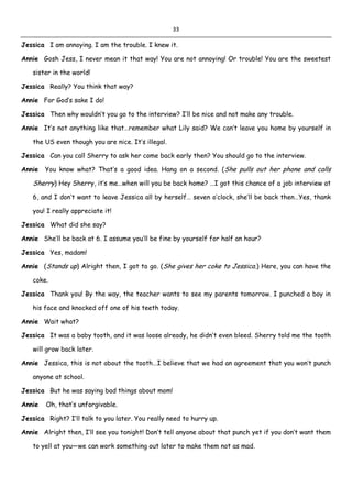 33
Jessica I am annoying. I am the trouble. I knew it.
Annie Gosh Jess, I never mean it that way! You are not annoying! Or trouble! You are the sweetest
sister in the world!
Jessica Really? You think that way?
Annie For God’s sake I do!
Jessica Then why wouldn’t you go to the interview? I’ll be nice and not make any trouble.
Annie It’s not anything like that…remember what Lily said? We can’t leave you home by yourself in
the US even though you are nice. It’s illegal.
Jessica Can you call Sherry to ask her come back early then? You should go to the interview.
Annie You know what? That’s a good idea. Hang on a second. (She pulls out her phone and calls
Sherry) Hey Sherry, it’s me…when will you be back home? …I got this chance of a job interview at
6, and I don’t want to leave Jessica all by herself… seven o’clock, she’ll be back then…Yes, thank
you! I really appreciate it!
Jessica What did she say?
Annie She’ll be back at 6. I assume you’ll be fine by yourself for half an hour?
Jessica Yes, madam!
Annie (Stands up) Alright then, I got to go. (She gives her coke to Jessica.) Here, you can have the
coke.
Jessica Thank you! By the way, the teacher wants to see my parents tomorrow. I punched a boy in
his face and knocked off one of his teeth today.
Annie Wait what?
Jessica It was a baby tooth, and it was loose already, he didn’t even bleed. Sherry told me the tooth
will grow back later.
Annie Jessica, this is not about the tooth…I believe that we had an agreement that you won’t punch
anyone at school.
Jessica But he was saying bad things about mom!
Annie Oh, that’s unforgivable.
Jessica Right? I’ll talk to you later. You really need to hurry up.
Annie Alright then, I’ll see you tonight! Don’t tell anyone about that punch yet if you don’t want them
to yell at you—we can work something out later to make them not as mad.
 