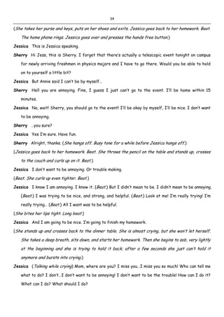 34
(She takes her purse and keys, puts on her shoes and exits. Jessica goes back to her homework. Beat.
The home phone rings. Jessica goes over and presses the hands free button.)
Jessica This is Jessica speaking.
Sherry Hi Jess, this is Sherry. I forget that there’s actually a telescopic event tonight on campus
for newly arriving freshmen in physics majors and I have to go there. Would you be able to hold
on to yourself a little bit?
Jessica But Annie said I can’t be by myself…
Sherry Hell you are annoying. Fine, I guess I just can’t go to the event. I’ll be home within 15
minutes.
Jessica No, wait! Sherry, you should go to the event! I’ll be okay by myself, I’ll be nice. I don’t want
to be annoying.
Sherry …you sure?
Jessica Yes I’m sure. Have fun.
Sherry Alright, thanks. (She hangs off. Busy tone for a while before Jessica hangs off.)
(Jessica goes back to her homework. Beat. She throws the pencil on the table and stands up, crosses
to the couch and curls up on it. Beat.)
Jessica I don’t want to be annoying. Or trouble making.
(Beat. She curls up even tighter. Beat.)
Jessica I know I am annoying. I know it. (Beat.) But I didn’t mean to be. I didn’t mean to be annoying.
(Beat.) I was trying to be nice, and strong, and helpful. (Beat.) Look at me! I’m really trying! I’m
really trying… (Beat.) All I want was to be helpful.
(She bites her lips tight. Long beat.)
Jessica And I am going to be nice. I’m going to finish my homework.
(She stands up and crosses back to the dinner table. She is almost crying, but she won’t let herself.
She takes a deep breath, sits down, and starts her homework. Then she begins to sob, very lightly
at the beginning and she is trying to hold it back; after a few seconds she just can’t hold it
anymore and bursts into crying.)
Jessica (Talking while crying) Mom, where are you? I miss you…I miss you so much! Who can tell me
what to do? I don’t…I don’t want to be annoying! I don’t want to be the trouble! How can I do it?
What can I do? What should I do?
 