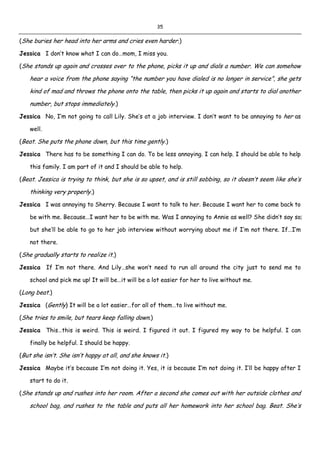 35
(She buries her head into her arms and cries even harder.)
Jessica I don’t know what I can do…mom, I miss you.
(She stands up again and crosses over to the phone, picks it up and dials a number. We can somehow
hear a voice from the phone saying “the number you have dialed is no longer in service”, she gets
kind of mad and throws the phone onto the table, then picks it up again and starts to dial another
number, but stops immediately.)
Jessica No, I’m not going to call Lily. She’s at a job interview. I don’t want to be annoying to her as
well.
(Beat. She puts the phone down, but this time gently.)
Jessica There has to be something I can do. To be less annoying. I can help. I should be able to help
this family. I am part of it and I should be able to help.
(Beat. Jessica is trying to think, but she is so upset, and is still sobbing, so it doesn’t seem like she’s
thinking very properly.)
Jessica I was annoying to Sherry. Because I want to talk to her. Because I want her to come back to
be with me. Because…I want her to be with me. Was I annoying to Annie as well? She didn’t say so;
but she’ll be able to go to her job interview without worrying about me if I’m not there. If…I’m
not there.
(She gradually starts to realize it.)
Jessica If I’m not there. And Lily…she won’t need to run all around the city just to send me to
school and pick me up! It will be…it will be a lot easier for her to live without me.
(Long beat.)
Jessica (Gently) It will be a lot easier…for all of them…to live without me.
(She tries to smile, but tears keep falling down.)
Jessica This…this is weird. This is weird. I figured it out. I figured my way to be helpful. I can
finally be helpful. I should be happy.
(But she isn’t. She isn’t happy at all, and she knows it.)
Jessica Maybe it’s because I’m not doing it. Yes, it is because I’m not doing it. I’ll be happy after I
start to do it.
(She stands up and rushes into her room. After a second she comes out with her outside clothes and
school bag, and rushes to the table and puts all her homework into her school bag. Beat. She’s
 