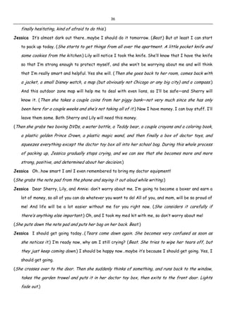 36
finally hesitating, kind of afraid to do this.)
Jessica It’s almost dark out there…maybe I should do it tomorrow. (Beat.) But at least I can start
to pack up today. (She starts to get things from all over the apartment. A little pocket knife and
some cookies from the kitchen.) Lily will notice I took the knife. She’ll know that I have the knife
so that I’m strong enough to protect myself, and she won’t be worrying about me and will think
that I’m really smart and helpful. Yes she will. (Then she goes back to her room, comes back with
a jacket, a small Disney watch, a map (but obviously not Chicago or any big city) and a compass.)
And this outdoor zone map will help me to deal with even lions, so I’ll be safe—and Sherry will
know it. (Then she takes a couple coins from her piggy bank—not very much since she has only
been here for a couple weeks and she’s not taking all of it.) Now I have money. I can buy stuff. I’ll
leave them some. Both Sherry and Lily will need this money.
(Then she grabs two boxing DVDs, a water bottle, a Teddy bear, a couple crayons and a coloring book,
a plastic golden Prince Crown, a plastic magic wand, and then finally a box of doctor toys, and
squeezes everything except the doctor toy box all into her school bag. During this whole process
of packing up, Jessica gradually stops crying, and we can see that she becomes more and more
strong, positive, and determined about her decision.)
Jessica Oh…how smart I am! I even remembered to bring my doctor equipment!
(She grabs the note pad from the phone and saying it out aloud while writing.)
Jessica Dear Sherry, Lily, and Annie: don’t worry about me. I’m going to become a boxer and earn a
lot of money, so all of you can do whatever you want to do! All of you, and mom, will be so proud of
me! And life will be a lot easier without me for you right now. (She considers it carefully if
there’s anything else important.) Oh, and I took my med kit with me, so don’t worry about me!
(She puts down the note pad and puts her bag on her back. Beat.)
Jessica I should get going today…(Tears come down again. She becomes very confused as soon as
she notices it.) I’m ready now, why am I still crying? (Beat. She tries to wipe her tears off, but
they just keep coming down.) I should be happy now…maybe it’s because I should get going. Yes, I
should get going.
(She crosses over to the door. Then she suddenly thinks of something, and runs back to the window,
takes the garden trowel and puts it in her doctor toy box, then exits to the front door. Lights
fade out.)
 
