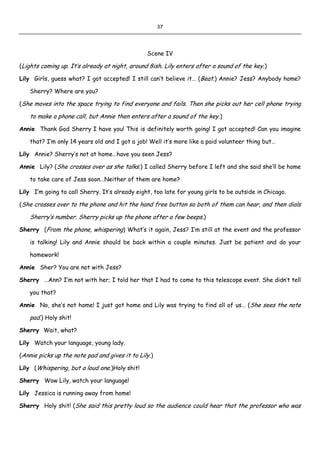 37
Scene IV
(Lights coming up. It’s already at night, around 8ish. Lily enters after a sound of the key.)
Lily Girls, guess what? I got accepted! I still can’t believe it… (Beat.) Annie? Jess? Anybody home?
Sherry? Where are you?
(She moves into the space trying to find everyone and fails. Then she picks out her cell phone trying
to make a phone call, but Annie then enters after a sound of the key.)
Annie Thank God Sherry I have you! This is definitely worth going! I got accepted! Can you imagine
that? I’m only 14 years old and I got a job! Well it’s more like a paid volunteer thing but…
Lily Annie? Sherry’s not at home…have you seen Jess?
Annie Lily? (She crosses over as she talks.) I called Sherry before I left and she said she’ll be home
to take care of Jess soon…Neither of them are home?
Lily I’m going to call Sherry. It’s already eight, too late for young girls to be outside in Chicago.
(She crosses over to the phone and hit the hand free button so both of them can hear, and then dials
Sherry’s number. Sherry picks up the phone after a few beeps.)
Sherry (From the phone, whispering) What’s it again, Jess? I’m still at the event and the professor
is talking! Lily and Annie should be back within a couple minutes. Just be patient and do your
homework!
Annie Sher? You are not with Jess?
Sherry …Ann? I’m not with her; I told her that I had to come to this telescope event. She didn’t tell
you that?
Annie No, she’s not home! I just got home and Lily was trying to find all of us… (She sees the note
pad.) Holy shit!
Sherry Wait, what?
Lily Watch your language, young lady.
(Annie picks up the note pad and gives it to Lily.)
Lily (Whispering, but a loud one.)Holy shit!
Sherry Wow Lily, watch your language!
Lily Jessica is running away from home!
Sherry Holy shit! (She said this pretty loud so the audience could hear that the professor who was
 
