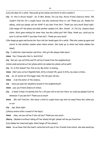 39
(Lily sits down for a while, then picks up her phone and starts to dial a number.)
Lily Hi, this is Alice’s house? …oh, hi Mrs. Brown, I’m Lily Hua, Alice’s friend Jessica’s sister. We
couldn’t find her for a couple hours, has she contacted Alice or…no? Thank you…oh, thanks for
asking, could you please call me ASAP if you hear from her?...Thank you very much! Good night.
(She hangs off the phone and dials another number.) Hi, Mrs. Jones? …hi, I’m Lily, Jessica Hua’s
sister. She’s gone missing for some time, has she called you? No? Okay, thank you…could you be
sure to call me ASAP if you hear from her?...Thank you very much!
(She hangs up again and buries her face into her hands again for a while. Then she comes up again and
starts to dial another number when Annie enters. She looks up to Annie and Annie shakes her
head.)
Lily I called her class teacher and Alice…that girl she always talks about.
Annie Yes, I know who that is. And Kitty?
Lily Not yet, you call Kitty and I’ll call my friends from the neighborhood.
(Annie nods and picks out her phone while Lily makes her phone call as well.)
Lily Hi, is this James? Yes, this is Lily. My sister is missing…
Annie (Not very correct English) Hello, Kitty is home? Oh, good, hi Kitty, my name is Annie…
Lily …no, of course not the bigger ones, the ten year old one…
Annie …I am the sister of the Jessica…
Lily …have you seen her anywhere around in the neighborhood?
Annie …yes, you friend Jessica at school…
Lily …I know! I know it’s awfully late for a 10-year-old to be//out there, so could you please//call me
whenever if you see her? Thank you so much!
Annie …We can’t find her. She leave a note//a couple hours ago and run away//have she called you
or no?
Lily …bye. Good night.
(Sherry enters after a sound of the keys.)
Annie …okay, can you call me if she call you? Thank you very much…
Sherry (Rushes in without taking off her shoes) Alright, please tell me you found her.
(Lily shakes her head and sighs. Annie hangs off her phone.)
Annie So we know that she hasn’t contacted with any of her friends from school…who else would you
 