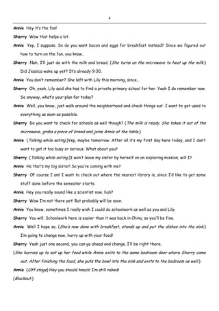 4
Annie Hey it’s the fan!
Sherry Wow that helps a lot.
Annie Yep, I suppose. So do you want bacon and eggs for breakfast instead? Since we figured out
how to turn on the fan, you know.
Sherry Nah, I’ll just do with the milk and bread. (She turns on the microwave to heat up the milk.)
Did Jessica wake up yet? It’s already 9:30.
Annie You don’t remember? She left with Lily this morning, since…
Sherry Oh, yeah, Lily said she has to find a private primary school for her. Yeah I do remember now.
So anyway, what’s your plan for today?
Annie Well, you know, just walk around the neighborhood and check things out. I want to get used to
everything as soon as possible.
Sherry Do you want to check for schools as well though? (The milk is ready. She takes it out of the
microwave, grabs a piece of bread and joins Annie at the table.)
Annie (Talking while eating.)Yep, maybe tomorrow. After all it’s my first day here today, and I don’t
want to get it too busy or serious. What about you?
Sherry (Talking while eating.)I won’t leave my sister by herself on an exploring mission, will I?
Annie Ha that’s my big sister! So you’re coming with me?
Sherry Of course I am! I want to check out where the nearest library is, since I’d like to get some
stuff done before the semester starts.
Annie Hey you really sound like a scientist now, huh?
Sherry Wow I’m not there yet! But probably will be soon.
Annie You know, sometimes I really wish I could do schoolwork as well as you and Lily.
Sherry You will. Schoolwork here is easier than it was back in China, so you’ll be fine.
Annie Well I hope so. (She’s now done with breakfast, stands up and put the dishes into the sink.)
I’m going to change now, hurry up with your food!
Sherry Yeah just one second, you can go ahead and change. I’ll be right there.
(She hurries up to eat up her food while Annie exits to the same bedroom door where Sherry came
out. After finishing the food, she puts the bowl into the sink and exits to the bedroom as well.)
Annie (Off stage) Hey you should knock! I’m still naked!
(Blackout.)
 