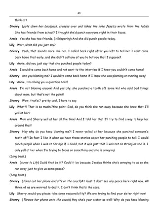 40
think of?
Sherry (puts down her backpack, crosses over and takes the note Jessica wrote from the table)
She has friends from school? I thought she’d punch everyone right in their faces.
Annie Yes she has two friends. (Whispering) And she did punch people today.
Lily Wait, what did you just say?
Sherry Yeah, that sounds more like her. I called back right after you left to tell her I can’t come
back home that early, and she didn’t call any of you to tell you that I suppose?
Lily Annie, did you just say that she punched people today?
Annie I would’ve come back home and not went to the interview if I knew you couldn’t come home!
Sherry Are you blaming me? I would’ve come back home if I knew she was planning on running away!
Lily Annie, I’m asking you a question here!
Annie I’m not blaming anyone! And yes Lily, she punched a tooth off some kid who said bad things
about mom, but that’s not the point!
Sherry Wow, that’s// pretty cool, I have to say.
Lily What?! That is so much//the point! God, do you think she ran away because she knew that I’ll
yell at her?
Annie Mom and Sherry yell at her all the time! And I told her that I’ll try to find a way to help her
around that!
Sherry Hey why do you keep blaming me?! I never yelled at her because she punched someone’s
tooth off! In fact I like it when we have these stories about her punching people to tell. I would
punch people when I was at her age if I could, but it was just that I was not as strong as she is. I
only yell at her when I’m trying to focus on something and she is annoying!
(Long beat.)
Annie (turns to Lily) Could that be it? Could it be because Jessica thinks she’s annoying to us so she
ran away just to give us some peace?
(Long beat.)
Sherry (takes out her phone and sits on the couch)At least I don’t see any peace here right now. All
three of us are worried to death. I don’t think that’s the case.
Lily Sherry, would you please take some responsibility? We are trying to find your sister right now!
Sherry (Throws her phone onto the couch) Hey she’s your sister as well! Why do you keep blaming
 