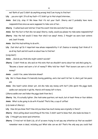 41
me? Both of you! I didn’t do anything wrong! And I am trying to find her!
Lily …you are right. It’s all my fault—if I didn’t go to that stupid interview…
Annie God Lily, stop it! We know that it’s not your fault; Sherry and I probably have more
responsibilities since we were supposed to take care of her…
Sherry I called back and told her I had the event! And she said she’ll be okay!
Annie But the fact is that she ran away! Sherry, really, would you please try take some responsibility?
Sherry How the hell would I know that she’d run away? Annie, I thought we were best sisters
and…best friends.
Annie God this had nothing to do with…
Lily Just shut up! Is it important now whose responsibility it is? Jessica is missing! Just think of it
as all my fault and let’s work on about how to find her!
(Long beat.)
Annie …God do you think she might commit suicide?
Sherry I don’t think so; she said on this note that we shouldn’t worry about her and she’s going to…
“Become a boxer and earn a lot of money”? Who told her that? That boxers can earn a lot of
money?
Annie …could it be…some television shows?
Lily But in those shows it’s basically boxing gambling…and a bar won’t let her in, she’s just ten years
old.
Annie She hasn’t eaten dinner yet, did she take any money with her? (She spots the piggy bank,
walks over and picks it up) No, there’s still money left in here.
(Sherry walks over and takes the piggy bank from her.)
Sherry No, it’s actually lighter. She took some quarters, not much, but at least three or four dollars.
Annie What is she going to do with 4 bucks? That’s like, a cup of coffee!
(Lily looks at Sherry.)
Lily How did you know that? How did you know how much money was originally in there?
Sherry She’s yelling about everything all the time. I didn’t want to know that, she made me know it.
Lily I thought you never paid attention.
Sherry I tried not to! Gosh Lily, all of us were trying to not pay any attention so that we wouldn’t
remember mom is dead, including you! What else can we do? That’s the only way you could feel
 