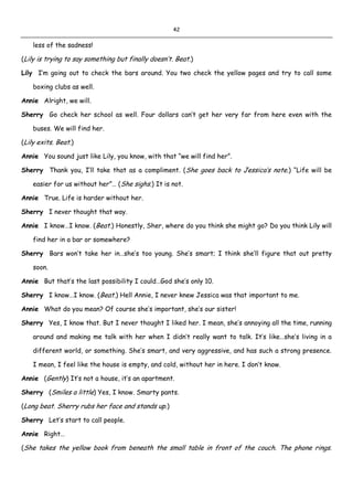 42
less of the sadness!
(Lily is trying to say something but finally doesn’t. Beat.)
Lily I’m going out to check the bars around. You two check the yellow pages and try to call some
boxing clubs as well.
Annie Alright, we will.
Sherry Go check her school as well. Four dollars can’t get her very far from here even with the
buses. We will find her.
(Lily exits. Beat.)
Annie You sound just like Lily, you know, with that “we will find her”.
Sherry Thank you, I’ll take that as a compliment. (She goes back to Jessica’s note.) “Life will be
easier for us without her”… (She sighs.) It is not.
Annie True. Life is harder without her.
Sherry I never thought that way.
Annie I know…I know. (Beat.) Honestly, Sher, where do you think she might go? Do you think Lily will
find her in a bar or somewhere?
Sherry Bars won’t take her in…she’s too young. She’s smart; I think she’ll figure that out pretty
soon.
Annie But that’s the last possibility I could…God she’s only 10.
Sherry I know…I know. (Beat.) Hell Annie, I never knew Jessica was that important to me.
Annie What do you mean? Of course she’s important, she’s our sister!
Sherry Yes, I know that. But I never thought I liked her. I mean, she’s annoying all the time, running
around and making me talk with her when I didn’t really want to talk. It’s like…she’s living in a
different world, or something. She’s smart, and very aggressive, and has such a strong presence.
I mean, I feel like the house is empty, and cold, without her in here. I don’t know.
Annie (Gently) It’s not a house, it’s an apartment.
Sherry (Smiles a little) Yes, I know. Smarty pants.
(Long beat. Sherry rubs her face and stands up.)
Sherry Let’s start to call people.
Annie Right…
(She takes the yellow book from beneath the small table in front of the couch. The phone rings.
 