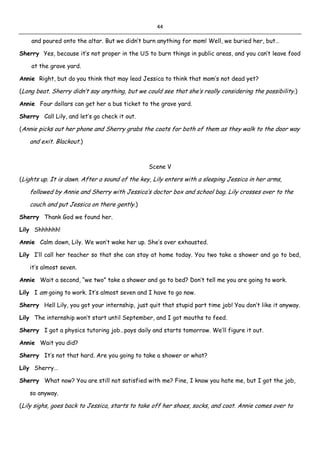 44
and poured onto the altar. But we didn’t burn anything for mom! Well, we buried her, but…
Sherry Yes, because it’s not proper in the US to burn things in public areas, and you can’t leave food
at the grave yard.
Annie Right, but do you think that may lead Jessica to think that mom’s not dead yet?
(Long beat. Sherry didn’t say anything, but we could see that she’s really considering the possibility.)
Annie Four dollars can get her a bus ticket to the grave yard.
Sherry Call Lily, and let’s go check it out.
(Annie picks out her phone and Sherry grabs the coats for both of them as they walk to the door way
and exit. Blackout.)
Scene V
(Lights up. It is dawn. After a sound of the key, Lily enters with a sleeping Jessica in her arms,
followed by Annie and Sherry with Jessica’s doctor box and school bag. Lily crosses over to the
couch and put Jessica on there gently.)
Sherry Thank God we found her.
Lily Shhhhhh!
Annie Calm down, Lily. We won’t wake her up. She’s over exhausted.
Lily I’ll call her teacher so that she can stay at home today. You two take a shower and go to bed,
it’s almost seven.
Annie Wait a second, “we two” take a shower and go to bed? Don’t tell me you are going to work.
Lily I am going to work. It’s almost seven and I have to go now.
Sherry Hell Lily, you got your internship, just quit that stupid part time job! You don’t like it anyway.
Lily The internship won’t start until September, and I got mouths to feed.
Sherry I got a physics tutoring job…pays daily and starts tomorrow. We’ll figure it out.
Annie Wait you did?
Sherry It’s not that hard. Are you going to take a shower or what?
Lily Sherry…
Sherry What now? You are still not satisfied with me? Fine, I know you hate me, but I got the job,
so anyway.
(Lily sighs, goes back to Jessica, starts to take off her shoes, socks, and coat. Annie comes over to
 