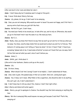 46
(She runs back to her room and slams her door.)
Annie I don’t know why but I somehow want to laugh at this point…
Lily I never think about Sherry that way.
Jessica Lily, please, let me go. I don’t want to be annoying.
Lily Jess, you are not annoying. Why would you want to leave? You were not happy, and I felt that it
was my entire fault since you just left like that.
Jessica No! No! It’s just…I don’t know…
Lily You need your family to be around you, to look after you, and to rely on. Otherwise, why would
you go to find mom? And it was the same to us. We need you here.
Jessica But I…I…
Annie Really, Jess, you know that there’s no way that we won’t go out and try to find you when you
ran away. You know, exactly deep inside that we would worry about you and try to find you. That
behavior of running away is not telling us “leave me alone”. In fact, I heard “help”. I heard you
screaming “please look at me, I need some attention” as soon as I found that you ran away. Don’t
tell me that was not what you want, since I won’t believe you.
Jessica Annie, I…
Annie Shhhh, just…think about it.
(She exits to her bedroom. Jessica curls up on the couch.)
Jessica Lily…
Lily I’m here, honey.
Jessica What should I do? Am I wrong? I want to be helpful… I don’t understand all these…
Lily Jess, mom is gone. She passed away in that car accident. She’s not…coming back again.
Jessica Yes, I know, but I mean…Why? Mom is like a superhero, she should be able to do anything.
She can’t just…die, I don’t understand it.
Lily I don’t know how to tell you about this, Jessica. I don’t feel right either.
(Beat. Sherry and Annie both enter again.)
Annie Sherry, you got to apologize to Jessica. You shouldn’t say that she’s annoying or anything like
that.
Sherry But she is annoying! Why would anyone run away just because I said that? That’s like,
annoying-er!
 