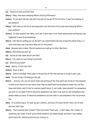 47
Lily There’s no such word like that.
Sherry Okay, then more annoying! What’s the big difference?
Jessica If you don’t like me, why don’t you just let me go? If I’m not here, I won’t be annoying to
you anymore!
Sherry Hell cause we will be all worrying about you! And that will be even more annoying! What’s
your problem?
Jessica So what should I do? What can I do? I don’t want to sit there and pretend nothing has ever
happened! I want to do something!
Sherry Hell there’s nothing we can do! Don’t you understand? Like how wrong this whole thing is…I
don’t even know why I am here! Why am I in this place?
Annie Because mom is dead. There’s nowhere we could go to other than here.
Sherry Hell Annie you shut up!
Lily Can we all calm down and sit and talk?
Sherry Lily, what are you trying to pretend?
Lily What do you mean?
Annie Sherry, it’s not like that?
Jessica Annie I don’t…
Sherry Jessica ran away! Annie goes to the parties all the time and now is trying to get a job…
Annie I’m not trying, I already got the job.
Sherry …and you, Lily, you are never home and working all the time and I was trying to find someone
to talk to but there’s no one there other than my boyfriend and my physics books! You call this
home and family, and I tried to convince myself about it, but really, home shouldn’t be somewhere
you want to run away from! It should be somewhere you want to go back to, and somewhere that
always takes you back. It should be somewhere you feel safe in, and somewhere that can protect
you.
Annie It is protecting us. At least we got a shelter, and food. It’s much better than a lot of kids
who lost their mom.
Sherry That’s exactly what I meant! That’s not home! That’s just… I don’t know, like a house, or
something. But home, is built up by family members, by human beings, and what I was talking
about were like…mental protection you could go to.
 