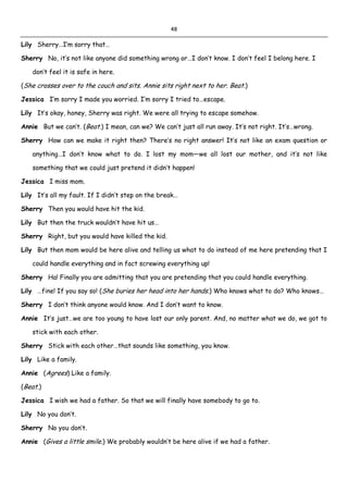 48
Lily Sherry…I’m sorry that…
Sherry No, it’s not like anyone did something wrong or…I don’t know. I don’t feel I belong here. I
don’t feel it is safe in here.
(She crosses over to the couch and sits. Annie sits right next to her. Beat.)
Jessica I’m sorry I made you worried. I’m sorry I tried to…escape.
Lily It’s okay, honey, Sherry was right. We were all trying to escape somehow.
Annie But we can’t. (Beat.) I mean, can we? We can’t just all run away. It’s not right. It’s…wrong.
Sherry How can we make it right then? There’s no right answer! It’s not like an exam question or
anything…I don’t know what to do. I lost my mom—we all lost our mother, and it’s not like
something that we could just pretend it didn’t happen!
Jessica I miss mom.
Lily It’s all my fault. If I didn’t step on the break…
Sherry Then you would have hit the kid.
Lily But then the truck wouldn’t have hit us…
Sherry Right, but you would have killed the kid.
Lily But then mom would be here alive and telling us what to do instead of me here pretending that I
could handle everything and in fact screwing everything up!
Sherry Ha! Finally you are admitting that you are pretending that you could handle everything.
Lily …fine! If you say so! (She buries her head into her hands.) Who knows what to do? Who knows…
Sherry I don’t think anyone would know. And I don’t want to know.
Annie It’s just…we are too young to have lost our only parent. And, no matter what we do, we got to
stick with each other.
Sherry Stick with each other…that sounds like something, you know.
Lily Like a family.
Annie (Agrees) Like a family.
(Beat.)
Jessica I wish we had a father. So that we will finally have somebody to go to.
Lily No you don’t.
Sherry No you don’t.
Annie (Gives a little smile.) We probably wouldn’t be here alive if we had a father.
 