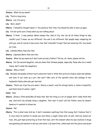 49
Jessica What do you mean?
Lily That’s a long story.
Sherry Lily, I’m sorry.
Lily Wait, what?
Sherry I should’ve thought about it. You saved us that time. You should be able to save us again.
Lily I’m not quite sure I know what you are talking about.
Sherry I think… I was jealous. Mom’s always like, look at Lily, she can do all these things so why
couldn’t you? I mean, we are different. You and I are different. But people keep comparing me
with you, and of course I lose every time. But I shouldn’t forget that you saved my life. You saved
our lives.
Lily (Smiles.) More than one time.
Sherry (Agrees.) More than one time.
Jessica What do you mean by I don’t wish we had a father? Tell me, oh, Annie, please tell me.
Sherry I’m the second daughter, and you know that Chinese people, especially those who live in small
towns, don’t really like daughters.
Jessica Why is that?
Lily Because old people without much education tend to think that girls are stupid, weak and useless,
and even if you raise up a girl, she won’t take care of her parents since she belongs to her
husband’s family when she get married.
Jessica That’s not true! You are smart, Sherry is smart, and I’m strong! Annie is…Annie is beautiful,
and that’s kind of useful, right?
Annie Hey!
Sherry (Gives a little smile.)We all know that. But the thing is a lot of people don’t really think that
way. And with Lily already being a daughter, that man—I won’t call him father since he doesn’t
deserve it—wanted to drown me.
Jessica No!
Sherry This is what mom told me. I don’t remember anything from that young. But I believe that it
is true since he wanted to drown you and Annie a couple times later as well. And Lily saved our
lives. She just kept protecting us from that man, until the moment when he was involved in drugs
and gambling and wanted to sell you and Annie. Lily heard him, called mom and the police and saved
 