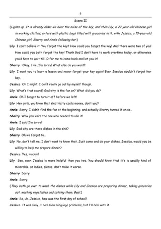 5
Scene II
(Lights up. It is already dusk; we hear the noise of the key, and then Lily, a 22-year-old Chinese girl
in working clothes, enters with plastic bags filled with groceries in it, with Jessica, a 10-year-old
Chinese girl, Sherry and Annie following her.)
Lily I can’t believe it! You forgot the key? How could you forget the key! And there were two of you!
How could you both forget the key! Thank God I don’t have to work overtime today, or otherwise
you’d have to wait till 10 for me to come back and let you in!
Sherry Okay, fine, I’m sorry! What else do you want?
Lily I want you to learn a lesson and never forget your key again! Even Jessica wouldn’t forget her
key.
Jessica Oh I might. I don’t really go out by myself though.
Lily What’s that sound? God why is the fan on? What did you do?
Annie Oh I forgot to turn it off before we left!
Lily Hey girls, you know that electricity costs money, don’t you?
Annie Sorry, I didn’t find the fan at the beginning, and actually Sherry turned it on so…
Sherry Wow you were the one who needed to use it!
Annie I said I’m sorry!
Lily God why are there dishes in the sink?
Sherry Oh we forgot to…
Lily No, don’t tell me, I don’t want to know that. Just come and do your dishes. Jessica, would you be
willing to help me prepare dinner?
Jessica Yes, madam!
Lily See, even Jessica is more helpful than you two. You should know that life is usually kind of
miserable, so ladies, please, don’t make it worse.
Sherry Sorry.
Annie Sorry.
(They both go over to wash the dishes while Lily and Jessica are preparing dinner, taking groceries
out, washing vegetables and cutting them. Beat.)
Annie So, uh…Jessica, how was the first day of school?
Jessica It was okay…I had some language problems, but I’ll deal with it.
 