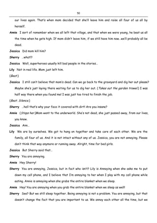 50
our lives again. That’s when mom decided that she’ll leave him and raise all four of us all by
herself.
Annie I sort of remember when we all left that village, and that when we were young, he beat us all
the time when he gets high. If mom didn’t leave him, if we still have him now…we’ll probably all be
dead.
Jessica Did mom kill him?
Sherry …what!?
Jessica Well, superheroes usually kill bad people in the stories…
Lily Not in real life. Mom just left him.
(Beat.)
Jessica I still can’t believe that mom’s dead. Can we go back to the graveyard and dig her out please?
Maybe she’s just laying there waiting for us to dig her out. (Takes out the garden trowel.) I was
half way there when you found me! I was just too tired to finish the job.
(Beat. Silence.)
Sherry …hell that’s why your face it covered with dirt! Are you insane?
Annie (Stops her.)Mom went to the underworld. She’s not dead, she just passed away, from our lives,
you know.
Jessica Ann…
Lily We are by ourselves. We got to hang on together and take care of each other. We are the
family, all four of us. And it is not intact without any of us. Jessica, you are not annoying. Please
don’t think that way anymore or running away. Alright, time for bed girls.
Jessica But Sherry said that…
Sherry You are annoying.
Annie Hey Sherry!
Sherry You are annoying, Jessica, but in fact who isn’t? Lily is Annoying when she asks me to put
down my cell phone, and I believe that I’m annoying to her when I play with my cell phone while
eating. Annie is annoying when she grabs the entire blanket when we sleep.
Annie Hey! You are annoying when you grab the entire blanket when we sleep as well!
Sherry See? But we still sleep together. Being annoying is not a problem. You are annoying, but that
doesn’t change the fact that you are important to us. We annoy each other all the time, but we
 