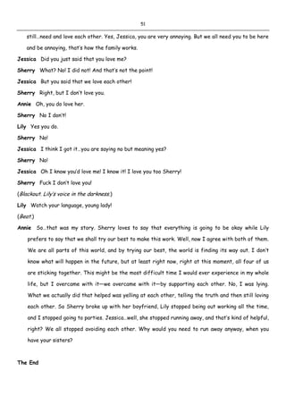 51
still…need and love each other. Yes, Jessica, you are very annoying. But we all need you to be here
and be annoying, that’s how the family works.
Jessica Did you just said that you love me?
Sherry What? No! I did not! And that’s not the point!
Jessica But you said that we love each other!
Sherry Right, but I don’t love you.
Annie Oh, you do love her.
Sherry No I don’t!
Lily Yes you do.
Sherry No!
Jessica I think I got it…you are saying no but meaning yes?
Sherry No!
Jessica Oh I know you’d love me! I know it! I love you too Sherry!
Sherry Fuck I don’t love you!
(Blackout. Lily’s voice in the darkness.)
Lily Watch your language, young lady!
(Beat.)
Annie So…that was my story. Sherry loves to say that everything is going to be okay while Lily
prefers to say that we shall try our best to make this work. Well, now I agree with both of them.
We are all parts of this world, and by trying our best, the world is finding its way out. I don’t
know what will happen in the future, but at least right now, right at this moment, all four of us
are sticking together. This might be the most difficult time I would ever experience in my whole
life, but I overcame with it—we overcame with it—by supporting each other. No, I was lying.
What we actually did that helped was yelling at each other, telling the truth and then still loving
each other. So Sherry broke up with her boyfriend, Lily stopped being out working all the time,
and I stopped going to parties. Jessica…well, she stopped running away, and that’s kind of helpful,
right? We all stopped avoiding each other. Why would you need to run away anyway, when you
have your sisters?
The End
 