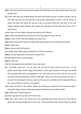 7
Annie Well, has Lily sold mom’s business already? We should have more than enough money from that,
shouldn’t we?
Lily Hello, what were you thinking honey? Use your brain! Sherry has got a student visa and I got an
OPT right now, but you and Jess don’t have proper identification to stay in the US and go to
school. We need that money for you two to go to a private school here and later on for your
college expenses, okay? Besides, don’t forget the exchange rate! We really don’t have a lot of
money there!
(Annie’s done with her dishes. She goes over and sits with Sherry.)
Annie Please stop making fun of my brain. It’s not big enough for you to do that.
Jessica Annie, I don’t think Lily’s making fun of your brain.
Annie Right I know that! I was just kidding! Why do you always take everything so seriously?
Jessica Okay, sorry.
Sherry How on earth am I going to…
(Lily’s phone rings. Sherry gets up and picks it out from Lily’s purse.)
Sherry It’s your boyfriend; I don’t want to answer that.
Lily My hands are wet, could you please…
Sherry Yeah, sure.
(She hits the answer button and holds it up to Lily’s ears.)
Lily Yes honey, what’s up? …uh, not right now, I’m kind of busy…could you just say it on the
phone?...what? (She cuts her finger.) Ouch! Sorry I…Chris, was it because of the past two months?
But you should know what just happened to me! I just didn’t have as much time for you and I’m
sorry! But that was something I couldn’t really help! ...Okay, fine, what do you want me to say? …I
am calm. I’m calm enough to tell you right now that you are an asshole and I’m really glad that you
won’t have a chance to do this to me anymore!
(She throws the knife on the counter. Jessica has already got a band-aid for her and now wraps it
around her finger. Sherry crosses away and puts the phone onto the dinner table.)
Annie What was it? What’s going on?
Lily Not a big deal. All very silly stuff. It’ll be fine.
Annie No, I don’t think it will. There’s got to be something going wrong. You are not that type of
person who would say things like “it will be fine”. That sounds more like a Sherry thing. You usually
 