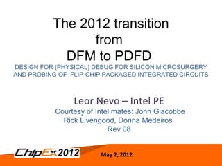 May 2, 2012 1
May 2, 2012
Leor Nevo – Intel PE
Courtesy of Intel mates: John Giacobbe
Rick Livengood, Donna Medeiros
Rev 08
The 2012 transition
from
DFM to PDFD
DESIGN FOR (PHYSICAL) DEBUG FOR SILICON MICROSURGERY
AND PROBING OF FLIP-CHIP PACKAGED INTEGRATED CIRCUITS
 