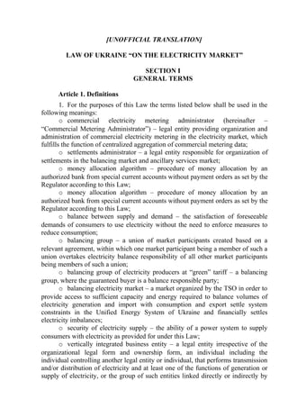 [UNOFFICIAL TRANSLATION]
LAW OF UKRAINE “ON THE ELECTRICITY MARKET”
SECTION І
GENERAL TERMS
Article 1. Definitions
1. For the purposes of this Law the terms listed below shall be used in the
following meanings:
o commercial electricity metering administrator (hereinafter –
“Commercial Metering Administrator”) – legal entity providing organization and
administration of commercial electricity metering in the electricity market, which
fulfills the function of centralized aggregation of commercial metering data;
o settlements administrator – a legal entity responsible for organization of
settlements in the balancing market and ancillary services market;
o money allocation algorithm – procedure of money allocation by an
authorized bank from special current accounts without payment orders as set by the
Regulator according to this Law;
o money allocation algorithm – procedure of money allocation by an
authorized bank from special current accounts without payment orders as set by the
Regulator according to this Law;
o balance between supply and demand – the satisfaction of foreseeable
demands of consumers to use electricity without the need to enforce measures to
reduce consumption;
o balancing group – a union of market participants created based on a
relevant agreement, within which one market participant being a member of such a
union overtakes electricity balance responsibility of all other market participants
being members of such a union;
o balancing group of electricity producers at “green” tariff – a balancing
group, where the guaranteed buyer is a balance responsible party;
o balancing electricity market – a market organized by the TSO in order to
provide access to sufficient capacity and energy required to balance volumes of
electricity generation and import with consumption and export settle system
constraints in the Unified Energy System of Ukraine and financially settles
electricity imbalances;
o security of electricity supply – the ability of a power system to supply
consumers with electricity as provided for under this Law;
o vertically integrated business entity – a legal entity irrespective of the
organizational legal form and ownership form, an individual including the
individual controlling another legal entity or individual, that performs transmission
and/or distribution of electricity and at least one of the functions of generation or
supply of electricity, or the group of such entities linked directly or indirectly by
 