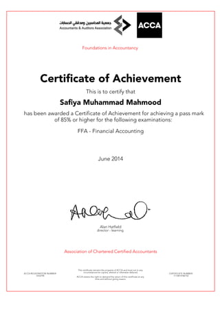 Foundations in Accountancy
Certificate of Achievement
This is to certify that
Safiya Muhammad Mahmood
has been awarded a Certificate of Achievement for achieving a pass mark
of 85% or higher for the following examinations:
FFA - Financial Accounting
June 2014
Alan Hatfield
director - learning
Association of Chartered Certified Accountants
ACCA REGISTRATION NUMBER:
3163790
This certificate remains the property of ACCA and must not in any
circumstances be copied, altered or otherwise defaced.
ACCA retains the right to demand the return of this certificate at any
time and without giving reason.
CERTIFICATE NUMBER:
7112814186152
 
