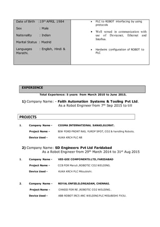 Date of Birth :19th
APRIL 1984
Sex : Male
Nationality : Indian
Marital Status : Madrid
Languages : English, Hindi &
Marathi.
 PLC to ROBOT interfacing by using
protocols
 Well versed in communication with
use of Devicenet, Ethernet and
Interbus.
 Hardwire configuration of ROBOT to
PLC
EXPERIENCE
Total Experience: 5 years from March 2010 to June 2015.
1) Company Name: - Faith Automation Systems & Tooling Pvt Ltd.
As a Robot Engineer from 7th Sep 2015 to till
PROJECTS
1. Company Name - COSMA INTERNATIONAL SANAD,GUJRAT.
Project Name - BIW FORD FRONT RAIL YUROP SPOT, CO2 & handling Robots.
Device Used - KUKA KRC4 PLC AB
2) Company Name: SD Engineers Pvt Ltd Faridabad
As a Robot Engineer from 29th March 2014 to 31st Aug 2015
1. Company Name - VEE-GEE COMPONENTS.LTD, FARIDABAD
Project Name - CCB FOR Maruti ,ROBOTIC CO2 WELDING.
Device Used - KUKA KRC4 PLC Mitsubishi.
2. Company Name - ROYAL ENFIELD,ORGADAM, CHENNAI.
Project Name - CHASSI FOR RE ,ROBOTIC CO2 WELDING .
Device Used - ABB ROBOT IRC5 ARC WELDING PLC MISUBISHI FX3U.
 